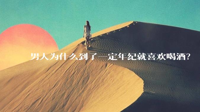 男人为什么到了一定年纪就喜欢喝酒？
