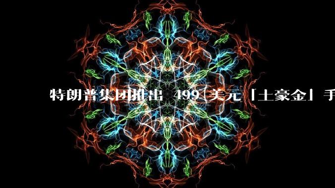 特朗普集团推出 499 美元「土豪金」手机 T1，安卓系统，号称「美国制造」，如何看待此举？
